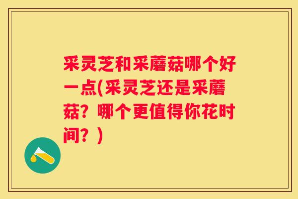 采灵芝和采蘑菇哪个好一点(采灵芝还是采蘑菇?哪个更值得你花时间?) 采灵芝和采蘑菇哪个好一点(采灵芝还是采蘑菇?哪个更值得你花时间?)