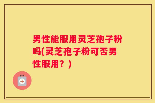 男性能服用灵芝孢子粉吗(灵芝孢子粉可否男性服用？)