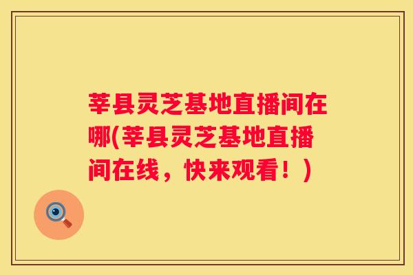 莘县灵芝基地直播间在哪(莘县灵芝基地直播间在线，快来观看！)