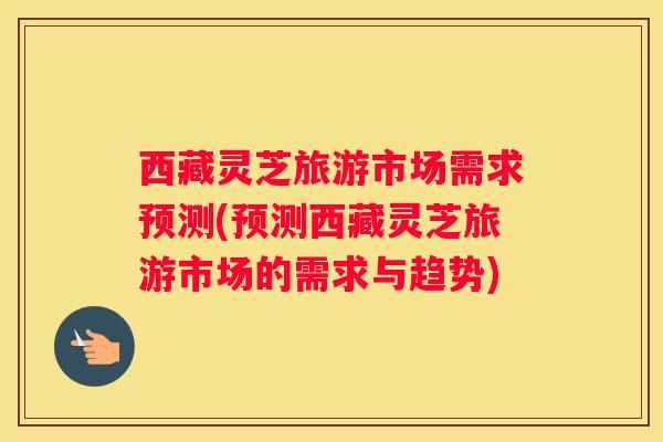 西藏灵芝旅游市场需求预测(预测西藏灵芝旅游市场的需求与趋势)