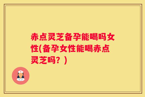 赤点灵芝备孕能喝吗女性(备孕女性能喝赤点灵芝吗？)