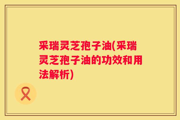 采瑞灵芝孢子油(采瑞灵芝孢子油的功效和用法解析)