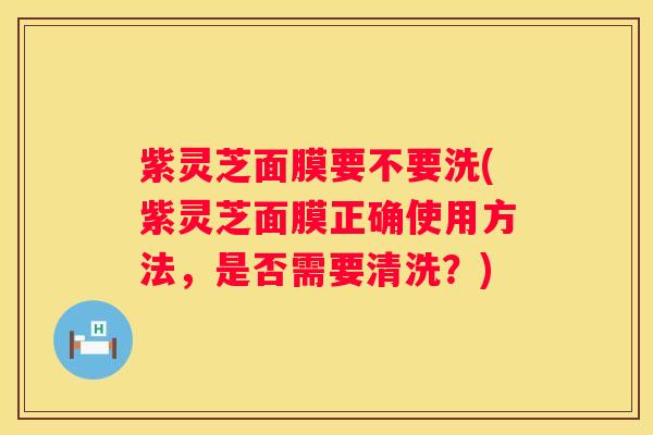 紫灵芝面膜要不要洗(紫灵芝面膜正确使用方法，是否需要清洗？)