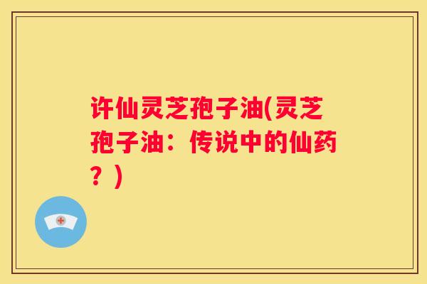 许仙灵芝孢子油(灵芝孢子油：传说中的仙药？)