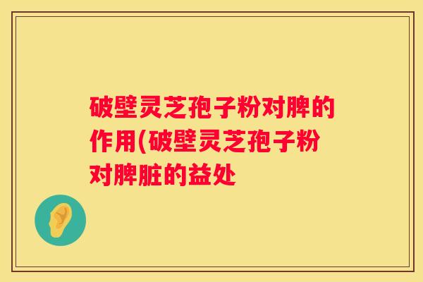 破壁灵芝孢子粉对脾的作用(破壁灵芝孢子粉对脾脏的益处
