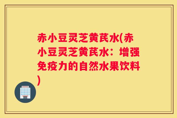赤小豆灵芝黄芪水(赤小豆灵芝黄芪水：增强免疫力的自然水果饮料)