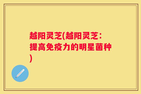 越阳灵芝(越阳灵芝：提高免疫力的明星菌种)