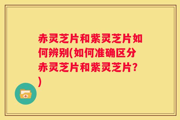赤灵芝片和紫灵芝片如何辨别(如何准确区分赤灵芝片和紫灵芝片？)