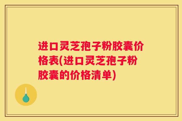 进口灵芝孢子粉胶囊价格表(进口灵芝孢子粉胶囊的价格清单)