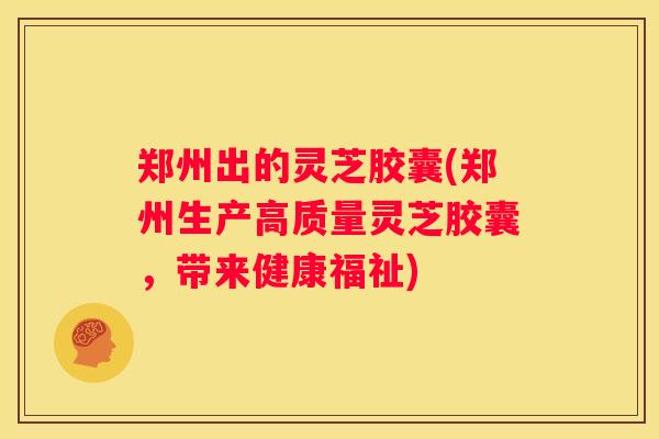 郑州出的灵芝胶囊(郑州生产高质量灵芝胶囊，带来健康福祉)