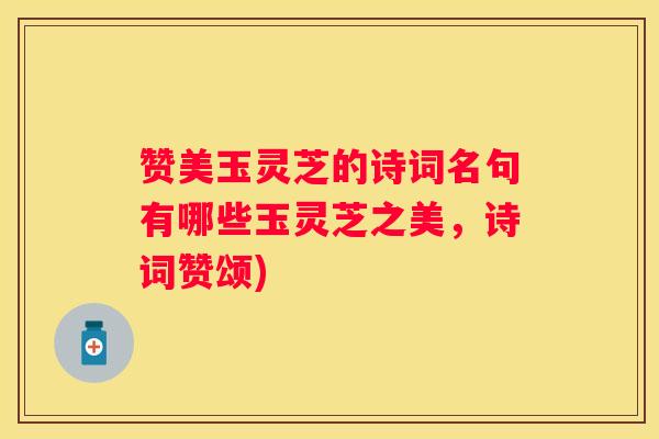 赞美玉灵芝的诗词名句有哪些玉灵芝之美，诗词赞颂)