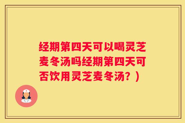 经期第四天可以喝灵芝麦冬汤吗经期第四天可否饮用灵芝麦冬汤？)