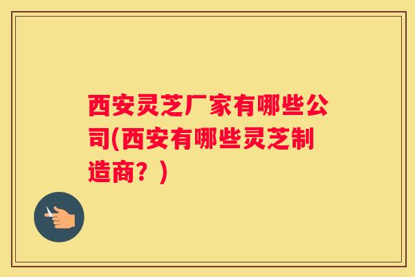 西安灵芝厂家有哪些公司(西安有哪些灵芝制造商?) 西安灵芝厂家有哪些公司(西安有哪些灵芝制造商?)