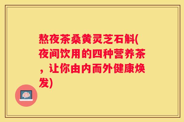 熬夜茶桑黄灵芝石斛(夜间饮用的四种营养茶,让你由内而外健康焕发) 熬夜茶桑黄灵芝石斛(夜间饮用的四种营养茶,让你由内而外健康焕发)