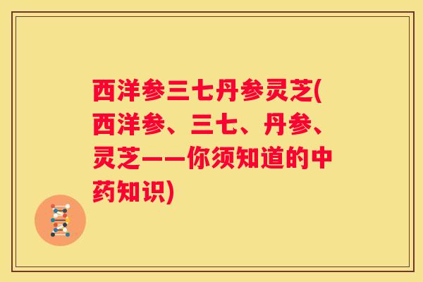 西洋参三七丹参灵芝(西洋参、三七、丹参、灵芝——你须知道的知识)