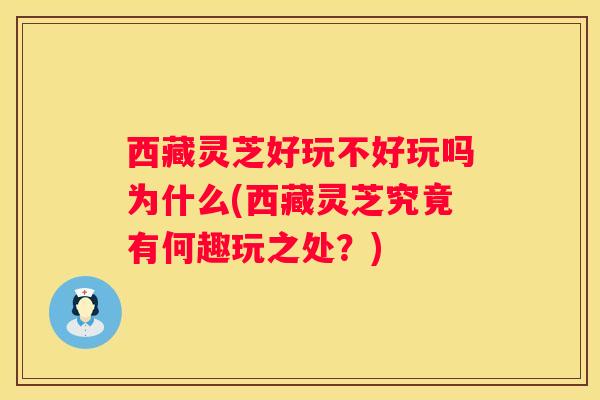 西藏灵芝好玩不好玩吗为什么(西藏灵芝究竟有何趣玩之处？)