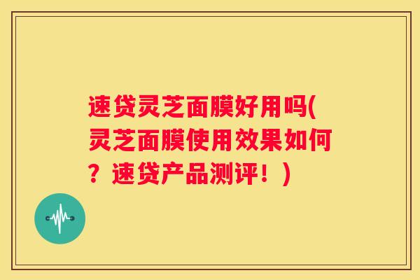 速贷灵芝面膜好用吗(灵芝面膜使用效果如何?速贷产品测评!) 速贷灵芝面膜好用吗(灵芝面膜使用效果如何?速贷产品测评!)