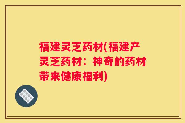 福建灵芝药材(福建产灵芝药材：神奇的药材带来健康福利)