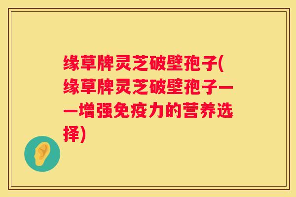 缘草牌灵芝破壁孢子(缘草牌灵芝破壁孢子——增强免疫力的营养选择)