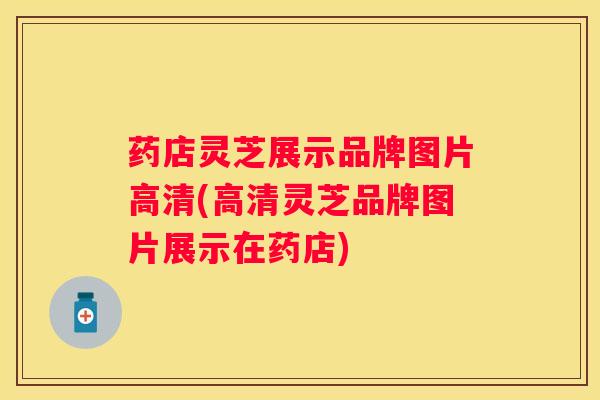 药店灵芝展示品牌图片高清(高清灵芝品牌图片展示在药店) 药店灵芝展示品牌图片高清(高清灵芝品牌图片展示在药店)