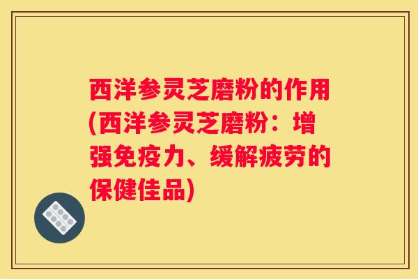 西洋参灵芝磨粉的作用(西洋参灵芝磨粉:增强免疫力、缓解疲劳的保健佳品) 西洋参灵芝磨粉的作用(西洋参灵芝磨粉:增强免疫力、缓解疲劳的保健佳品)