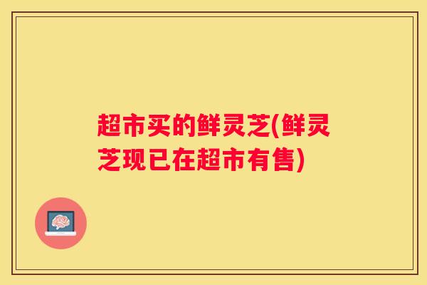 超市买的鲜灵芝(鲜灵芝现已在超市有售)