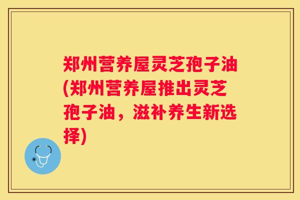 郑州营养屋灵芝孢子油(郑州营养屋推出灵芝孢子油，滋补养生新选择)