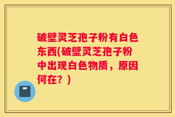 破壁灵芝孢子粉有白色东西(破壁灵芝孢子粉中出现白色物质，原因何在？)