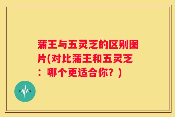 蒲王与五灵芝的区别图片(对比蒲王和五灵芝：哪个更适合你？)