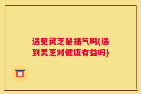 遇见灵芝是福气吗(遇到灵芝对健康有益吗)