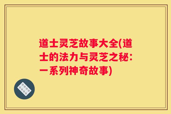 道士灵芝故事大全(道士的法力与灵芝之秘：一系列神奇故事)