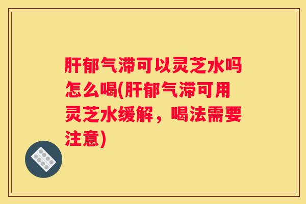 郁气滞可以灵芝水吗怎么喝(郁气滞可用灵芝水缓解，喝法需要注意)