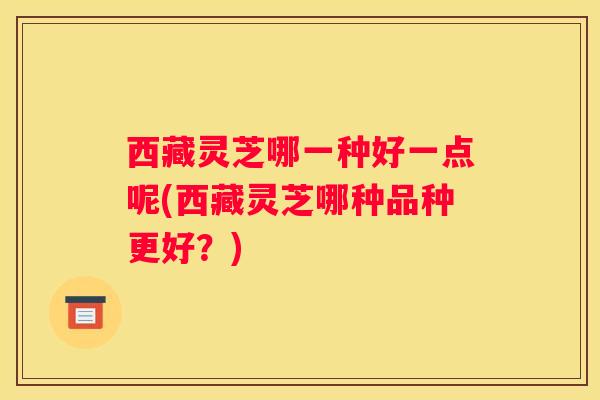 西藏灵芝哪一种好一点呢(西藏灵芝哪种品种更好？)