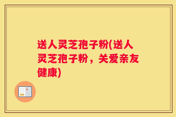 送人灵芝孢子粉(送人灵芝孢子粉，关爱亲友健康)