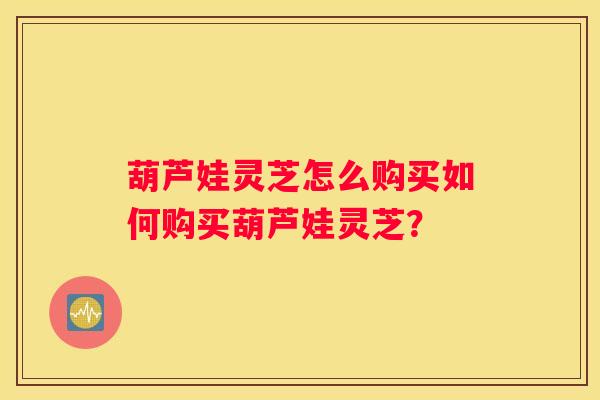葫芦娃灵芝怎么购买如何购买葫芦娃灵芝？