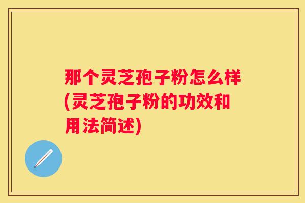 那个灵芝孢子粉怎么样(灵芝孢子粉的功效和用法简述)
