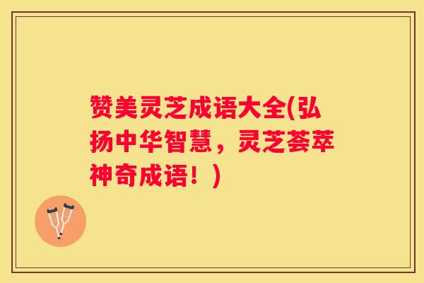 赞美灵芝成语大全(弘扬中华智慧，灵芝荟萃神奇成语！)
