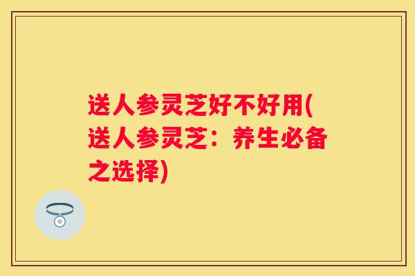 送人参灵芝好不好用(送人参灵芝：养生必备之选择)