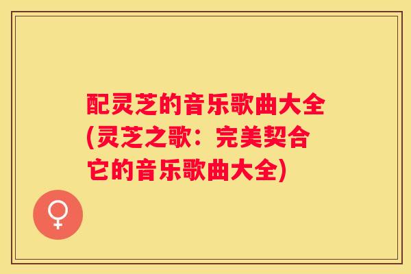 配灵芝的音乐歌曲大全(灵芝之歌：完美契合它的音乐歌曲大全)