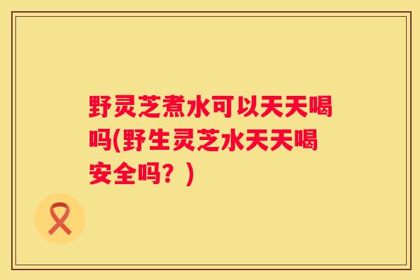 野灵芝煮水可以天天喝吗(野生灵芝水天天喝安全吗?) 野灵芝煮水可以天天喝吗(野生灵芝水天天喝安全吗?)