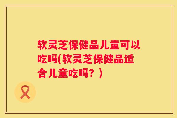 软灵芝保健品儿童可以吃吗(软灵芝保健品适合儿童吃吗？)