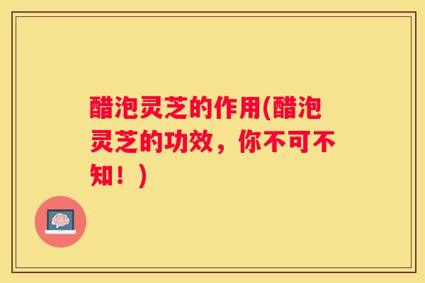 醋泡灵芝的作用(醋泡灵芝的功效，你不可不知！)