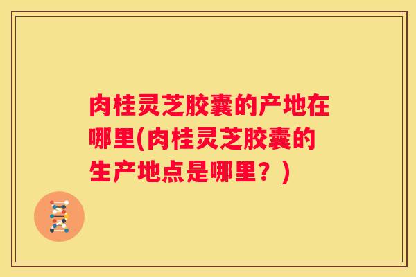 肉桂灵芝胶囊的产地在哪里(肉桂灵芝胶囊的生产地点是哪里？)