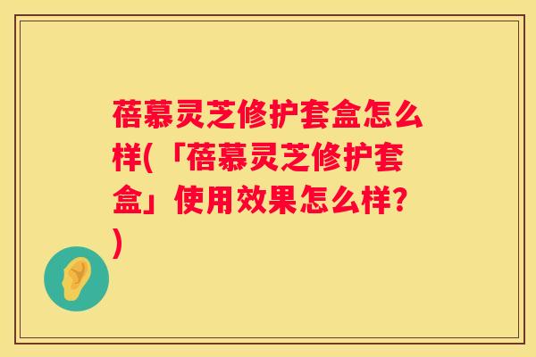 蓓慕灵芝修护套盒怎么样(「蓓慕灵芝修护套盒」使用效果怎么样？)