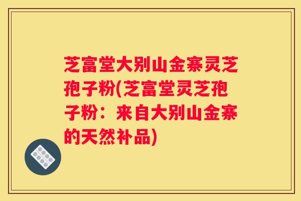 芝富堂大别山金寨灵芝孢子粉(芝富堂灵芝孢子粉：来自大别山金寨的天然补品)