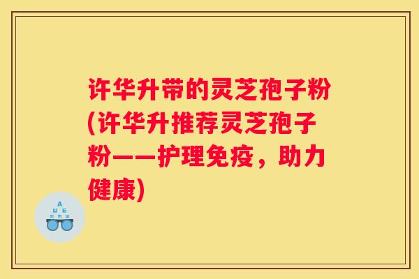 许华升带的灵芝孢子粉(许华升推荐灵芝孢子粉——护理免疫，助力健康)