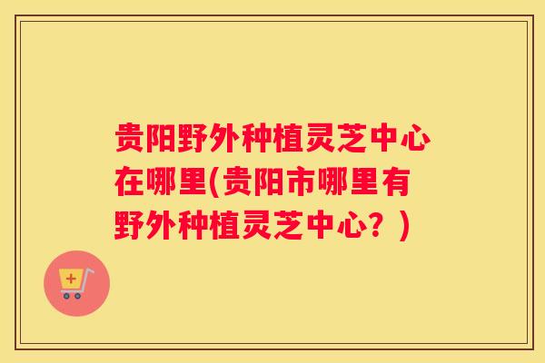 贵阳野外种植灵芝中心在哪里(贵阳市哪里有野外种植灵芝中心？)