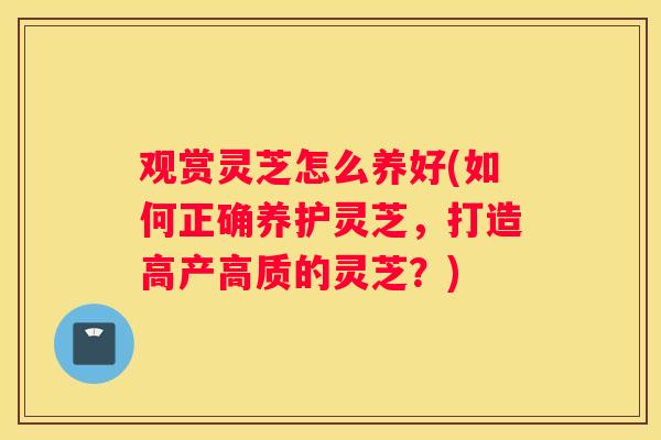 观赏灵芝怎么养好(如何正确养护灵芝，打造高产高质的灵芝？)