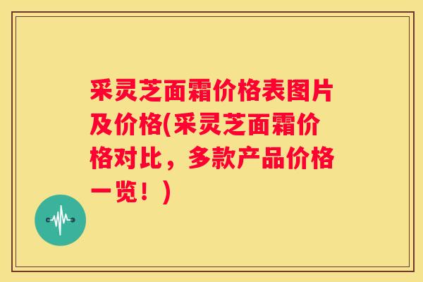 采灵芝面霜价格表图片及价格(采灵芝面霜价格对比，多款产品价格一览！)