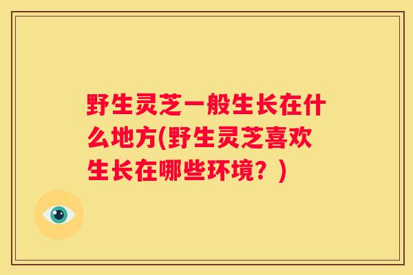 野生灵芝一般生长在什么地方(野生灵芝喜欢生长在哪些环境？)